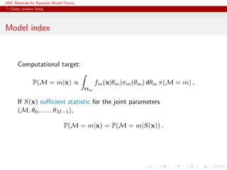 ABC Methods for Bayesian Model Choice
  Gibbs random ﬁelds




Model index


      Computational target:

              P(M = m|x) ∝                   fm (x|θm )πm (θm ) dθm π(M = m) ,
                                        Θm

      If S(x) suﬃcient statistic for the joint parameters
      (M, θ0 , . . . , θM −1 ),

                               P(M = m|x) = P(M = m|S(x)) .
 