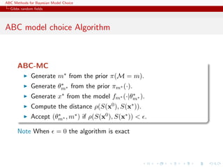 ABC Methods for Bayesian Model Choice
  Gibbs random ﬁelds




ABC model choice Algorithm



      ABC-MC
             Generate m∗ from the prior π(M = m).
                       ∗
             Generate θm∗ from the prior πm∗ (·).
             Generate x∗ from the model fm∗ (·|θm∗ ).
                                                ∗

             Compute the distance ρ(S(x0 ), S(x∗ )).
             Accept (θm∗ , m∗ ) if ρ(S(x0 ), S(x∗ )) < .
                      ∗


      Note When            = 0 the algorithm is exact
 