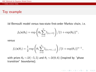 ABC Methods for Bayesian Model Choice
  Gibbs random ﬁelds




Toy example


      iid Bernoulli model versus two-state ﬁrst-order Markov chain, i.e.
                                              n
                  f0 (x|θ0 ) = exp θ0             I{xi =1}     {1 + exp(θ0 )}n ,
                                           i=1

      versus
                                          n
                               1
             f1 (x|θ1 ) =        exp θ1         I{xi =xi−1 }    {1 + exp(θ1 )}n−1 ,
                               2
                                          i=2

      with priors θ0 ∼ U(−5, 5) and θ1 ∼ U(0, 6) (inspired by “phase
      transition” boundaries).
 