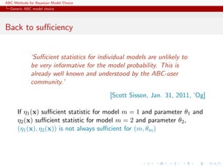 ABC Methods for Bayesian Model Choice
  Generic ABC model choice




Back to suﬃciency


             ‘Suﬃcient statistics for individual models are unlikely to
             be very informative for the model probability. This is
             already well known and understood by the ABC-user
             community.’
                                          [Scott Sisson, Jan. 31, 2011, ’Og]

      If η1 (x) suﬃcient statistic for model m = 1 and parameter θ1 and
      η2 (x) suﬃcient statistic for model m = 2 and parameter θ2 ,
      (η1 (x), η2 (x)) is not always suﬃcient for (m, θm )
 