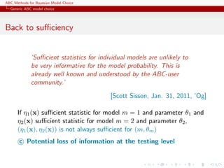 ABC Methods for Bayesian Model Choice
  Generic ABC model choice




Back to suﬃciency


             ‘Suﬃcient statistics for individual models are unlikely to
             be very informative for the model probability. This is
             already well known and understood by the ABC-user
             community.’
                                          [Scott Sisson, Jan. 31, 2011, ’Og]

      If η1 (x) suﬃcient statistic for model m = 1 and parameter θ1 and
      η2 (x) suﬃcient statistic for model m = 2 and parameter θ2 ,
      (η1 (x), η2 (x)) is not always suﬃcient for (m, θm )
       c Potential loss of information at the testing level
 