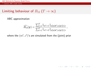 ABC Methods for Bayesian Model Choice
  Generic ABC model choice




Limiting behaviour of B12 (T → ∞)

      ABC approximation
                                         T
                                         t=1 Imt =1 Iρ{η(zt ),η(y)}≤
                             B12 (y) =   T
                                                                       ,
                                         t=1 Imt =2 Iρ{η(zt ),η(y)}≤

      where the (mt , z t )’s are simulated from the (joint) prior
 