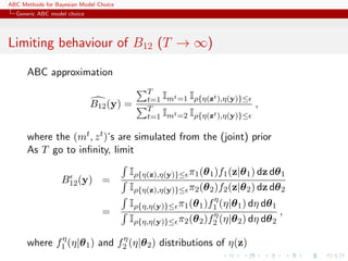 ABC Methods for Bayesian Model Choice
  Generic ABC model choice




Limiting behaviour of B12 (T → ∞)

      ABC approximation
                                            T
                                            t=1 Imt =1 Iρ{η(zt ),η(y)}≤
                             B12 (y) =      T
                                                                          ,
                                            t=1 Imt =2 Iρ{η(zt ),η(y)}≤

      where the (mt , z t )’s are simulated from the (joint) prior
      As T go to inﬁnity, limit

                                        Iρ{η(z),η(y)}≤ π1 (θ 1 )f1 (z|θ 1 ) dz dθ 1
                  B12 (y) =
                                        Iρ{η(z),η(y)}≤ π2 (θ 2 )f2 (z|θ 2 ) dz dθ 2
                                                              η
                                        Iρ{η,η(y)}≤ π1 (θ 1 )f1 (η|θ 1 ) dη dθ 1
                                =                             η                  ,
                                        Iρ{η,η(y)}≤ π2 (θ 2 )f2 (η|θ 2 ) dη dθ 2
             η               η
      where f1 (η|θ 1 ) and f2 (η|θ 2 ) distributions of η(z)
 