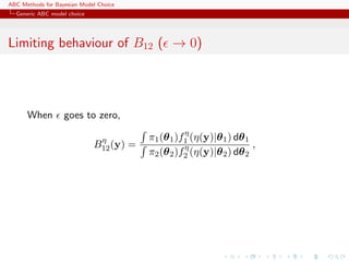 ABC Methods for Bayesian Model Choice
  Generic ABC model choice




Limiting behaviour of B12 ( → 0)




      When         goes to zero,
                                                   η
                              η          π1 (θ 1 )f1 (η(y)|θ 1 ) dθ 1
                             B12 (y) =             η                  ,
                                         π2 (θ 2 )f2 (η(y)|θ 2 ) dθ 2
 