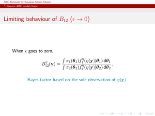 ABC Methods for Bayesian Model Choice
  Generic ABC model choice




Limiting behaviour of B12 ( → 0)




      When         goes to zero,
                                                   η
                              η          π1 (θ 1 )f1 (η(y)|θ 1 ) dθ 1
                             B12 (y) =             η                  ,
                                         π2 (θ 2 )f2 (η(y)|θ 2 ) dθ 2

                  Bayes factor based on the sole observation of η(y)
 