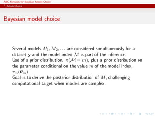 ABC Methods for Bayesian Model Choice
  Model choice




Bayesian model choice



      Several models M1 , M2 , . . . are considered simultaneously for a
      dataset y and the model index M is part of the inference.
      Use of a prior distribution. π(M = m), plus a prior distribution on
      the parameter conditional on the value m of the model index,
      πm (θ m )
      Goal is to derive the posterior distribution of M , challenging
      computational target when models are complex.
 