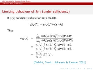 ABC Methods for Bayesian Model Choice
  Generic ABC model choice




Limiting behaviour of B12 (under suﬃciency)
      If η(y) suﬃcient statistic for both models,

                                    fi (y|θ i ) = gi (y)fiη (η(y)|θ i )

      Thus
                                                                 η
                                              Θ1   π(θ 1 )g1 (y)f1 (η(y)|θ 1 ) dθ 1
                       B12 (y) =                                 η
                                              Θ2   π(θ 2 )g2 (y)f2 (η(y)|θ 2 ) dθ 2
                                                              η
                                             g1 (y) π1 (θ 1 )f1 (η(y)|θ 1 ) dθ 1
                                        =                     η
                                             g2 (y) π2 (θ 2 )f2 (η(y)|θ 2 ) dθ 2
                                             g1 (y) η
                                        =          B (y) .
                                             g2 (y) 12

                                            [Didelot, Everitt, Johansen & Lawson, 2011]
 