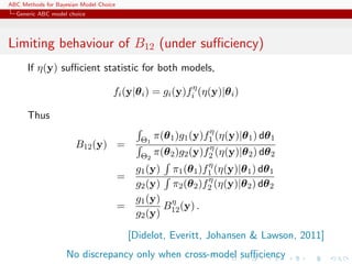 ABC Methods for Bayesian Model Choice
  Generic ABC model choice




Limiting behaviour of B12 (under suﬃciency)
      If η(y) suﬃcient statistic for both models,

                                    fi (y|θ i ) = gi (y)fiη (η(y)|θ i )

      Thus
                                                                 η
                                              Θ1   π(θ 1 )g1 (y)f1 (η(y)|θ 1 ) dθ 1
                       B12 (y) =                                 η
                                              Θ2   π(θ 2 )g2 (y)f2 (η(y)|θ 2 ) dθ 2
                                                              η
                                             g1 (y) π1 (θ 1 )f1 (η(y)|θ 1 ) dθ 1
                                        =                     η
                                             g2 (y) π2 (θ 2 )f2 (η(y)|θ 2 ) dθ 2
                                             g1 (y) η
                                        =          B (y) .
                                             g2 (y) 12

                                            [Didelot, Everitt, Johansen & Lawson, 2011]
                    No discrepancy only when cross-model suﬃciency
 