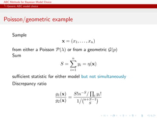 ABC Methods for Bayesian Model Choice
  Generic ABC model choice




Poisson/geometric example

      Sample
                                           x = (x1 , . . . , xn )
      from either a Poisson P(λ) or from a geometric G(p)
      Sum
                                                 n
                                          S=          yi = η(x)
                                                i=1

      suﬃcient statistic for either model but not simultaneously
      Discrepancy ratio

                                        g1 (x)   S!n−S / i yi !
                                               =
                                        g2 (x)    1 n+S−1
                                                        S
 