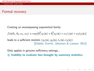 ABC Methods for Bayesian Model Choice
  Generic ABC model choice




Formal recovery



      Creating an encompassing exponential family
                                      T           T
      f (x|θ1 , θ2 , α1 , α2 ) ∝ exp{θ1 η1 (x) + θ1 η1 (x) + α1 t1 (x) + α2 t2 (x)}

      leads to a suﬃcient statistic (η1 (x), η2 (x), t1 (x), t2 (x))
                             [Didelot, Everitt, Johansen & Lawson, 2011]

      Only applies in genuine suﬃciency settings...
      c Inability to evaluate loss brought by summary statistics
 