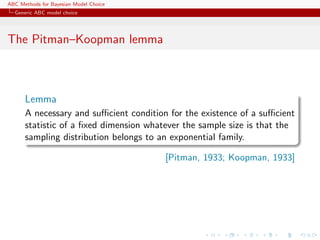ABC Methods for Bayesian Model Choice
  Generic ABC model choice




The Pitman–Koopman lemma



      Lemma
      A necessary and suﬃcient condition for the existence of a suﬃcient
      statistic of a ﬁxed dimension whatever the sample size is that the
      sampling distribution belongs to an exponential family.

                                        [Pitman, 1933; Koopman, 1933]
 