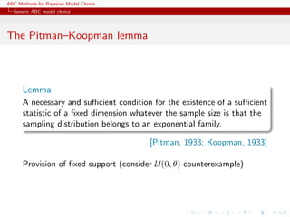 ABC Methods for Bayesian Model Choice
  Generic ABC model choice




The Pitman–Koopman lemma



      Lemma
      A necessary and suﬃcient condition for the existence of a suﬃcient
      statistic of a ﬁxed dimension whatever the sample size is that the
      sampling distribution belongs to an exponential family.

                                        [Pitman, 1933; Koopman, 1933]

      Provision of ﬁxed support (consider U(0, θ) counterexample)
 