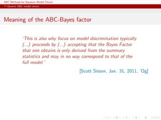 ABC Methods for Bayesian Model Choice
  Generic ABC model choice




Meaning of the ABC-Bayes factor

             ‘This is also why focus on model discrimination typically
             (...) proceeds by (...) accepting that the Bayes Factor
             that one obtains is only derived from the summary
             statistics and may in no way correspond to that of the
             full model.’
                                         [Scott Sisson, Jan. 31, 2011, ’Og]
 