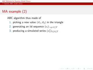 ABC Methods for Bayesian Model Choice
  Generic ABC model choice




MA example (2)
      ABC algorithm thus made of
         1. picking a new value (ϑ1 , ϑ2 ) in the triangle
         2. generating an iid sequence ( t )−q<t≤T
         3. producing a simulated series (xt )1≤t≤T
 