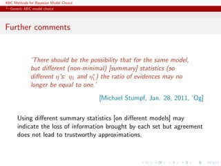 ABC Methods for Bayesian Model Choice
  Generic ABC model choice




Further comments


             ‘There should be the possibility that for the same model,
             but diﬀerent (non-minimal) [summary] statistics (so
                                   ∗
             diﬀerent η’s: η1 and η1 ) the ratio of evidences may no
             longer be equal to one.’
                                        [Michael Stumpf, Jan. 28, 2011, ’Og]


      Using diﬀerent summary statistics [on diﬀerent models] may
      indicate the loss of information brought by each set but agreement
      does not lead to trustworthy approximations.
 
