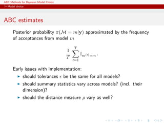 ABC Methods for Bayesian Model Choice
  Model choice




ABC estimates
      Posterior probability π(M = m|y) approximated by the frequency
      of acceptances from model m
                                             T
                                         1
                                                   Im(t) =m .
                                         T
                                             t=1

      Early issues with implementation:
             should tolerances          be the same for all models?
             should summary statistics vary across models? (incl. their
             dimension)?
             should the distance measure ρ vary as well?
 