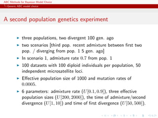 ABC Methods for Bayesian Model Choice
  Generic ABC model choice




A second population genetics experiment

             three populations, two divergent 100 gen. ago
             two scenarios [third pop. recent admixture between ﬁrst two
             pop. / diverging from pop. 1 5 gen. ago]
             In scenario 1, admixture rate 0.7 from pop. 1
             100 datasets with 100 diploid individuals per population, 50
             independent microsatellite loci.
             Eﬀective population size of 1000 and mutation rates of
             0.0005.
             6 parameters: admixture rate (U [0.1, 0.9]), three eﬀective
             population sizes (U [200, 2000]), the time of admixture/second
             divergence (U [1, 10]) and time of ﬁrst divergence (U [50, 500]).
 
