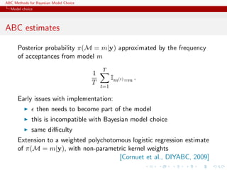 ABC Methods for Bayesian Model Choice
  Model choice




ABC estimates

      Posterior probability π(M = m|y) approximated by the frequency
      of acceptances from model m
                                            T
                                        1
                                                  Im(t) =m .
                                        T
                                            t=1

      Early issues with implementation:
                 then needs to become part of the model
             this is incompatible with Bayesian model choice
             same diﬃculty
      Extension to a weighted polychotomous logistic regression estimate
      of π(M = m|y), with non-parametric kernel weights
                                        [Cornuet et al., DIYABC, 2009]
 