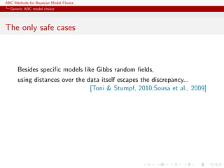 ABC Methods for Bayesian Model Choice
  Generic ABC model choice




The only safe cases



      Besides speciﬁc models like Gibbs random ﬁelds,
      using distances over the data itself escapes the discrepancy...
                                [Toni & Stumpf, 2010;Sousa et al., 2009]
 