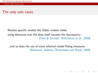 ABC Methods for Bayesian Model Choice
  Generic ABC model choice




The only safe cases



      Besides speciﬁc models like Gibbs random ﬁelds,
      using distances over the data itself escapes the discrepancy...
                                [Toni & Stumpf, 2010;Sousa et al., 2009]

      ...and so does the use of more informal model ﬁtting measures
                         [Ratmann, Andrieu, Richardson and Wiujf, 2009]
 