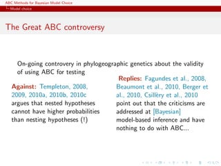 ABC Methods for Bayesian Model Choice
  Model choice




The Great ABC controversy



     On-going controvery in phylogeographic genetics about the validity
     of using ABC for testing
                                        Replies: Fagundes et al., 2008,
   Against: Templeton, 2008,           Beaumont et al., 2010, Berger et
   2009, 2010a, 2010b, 2010c           al., 2010, Csill`ry et al., 2010
                                                       e
   argues that nested hypotheses       point out that the criticisms are
   cannot have higher probabilities    addressed at [Bayesian]
   than nesting hypotheses (!)         model-based inference and have
                                       nothing to do with ABC...
 