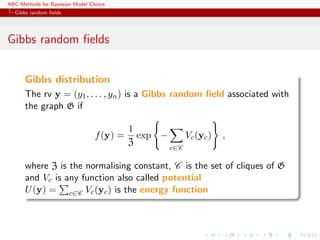 ABC Methods for Bayesian Model Choice
  Gibbs random ﬁelds




Gibbs random ﬁelds


      Gibbs distribution
      The rv y = (y1 , . . . , yn ) is a Gibbs random ﬁeld associated with
      the graph G if

                                           1
                                 f (y) =     exp −         Vc (yc )   ,
                                           Z
                                                     c∈C

      where Z is the normalising constant, C is the set of cliques of G
      and Vc is any function also called potential
      U (y) = c∈C Vc (yc ) is the energy function
 