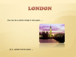 LONDON You can do a million things in this place…… It is  a great tourist place….. 