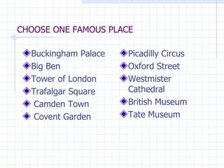 CHOOSE ONE FAMOUS PLACE Buckingham Palace Big Ben Tower of London Trafalgar Square Camden Town Covent Garden Picadilly Circus Oxford Street Westmister Cathedral British Museum Tate Museum 
