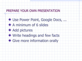 PREPARE YOUR OWN PRESENTATION Use Power Point, Google Docs, ... A minimum of 6 slides Add pictures Write headings and few facts Give more information orally 