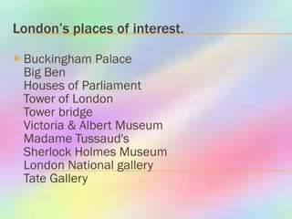 London’s places of interest. Buckingham Palace  Big Ben  Houses of Parliament  Tower of London  Tower bridge  Victoria & Albert Museum  Madame Tussaud's  Sherlock Holmes Museum  London National gallery  Tate Gallery  