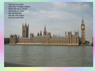 Let’s go to London Let’s see Trafalgar square We’ll visit many places And have fun there. We see Big Ben We are very happy. And be home then. 
