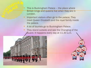 This is Buckingham Palace – the place where British kings and queens live when they are in London. Important visitors often go to the palace. They meet Queen Elizabeth and the royal family inside the palace. A lot of tourists go to Buckingham Palace. They stand outside and see the Changing of the Guard. It happens every day at 11.30 a.m. BUCKINGHAM PALACE 