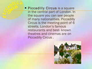 Piccadilly Circus  is a square in the central part of London. In the square you can see people of many nationalities. Piccadilly Circus is the meeting-point of 6 streets. London’s famous restaurants and best- known theatres and cinemas are on Piccadilly Circus   .  PICCADILLY CIRCUS 