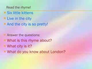 Read the rhyme!  Six little kittens  Live in the city And the city is so pretty! Answer the questions: What is this rhyme about? What city is it? What do you know about London? 