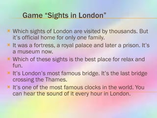 Game “Sights in London”   Which sights of London are visited by thousands. But it’s official home for only one family.  It was a fortress, a royal palace and later a prison. It’s a museum now.  Which of these sights is the best place for relax and fun.  It’s London’s most famous bridge. It’s the last bridge crossing the Thames.  It’s one of the most famous clocks in the world. You can hear the sound of it every hour in London.  