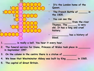 1 2 3 4 5 6 7 8 9 10 It’s the London home of the Queen. The French Battle of ______ in the 1805. You can see the _____________ from the river Thames. The ______ is very old. It has a long and cruel history.  ___________ has a history of blood.   ________ is really a bell. You hear it every hour. The funeral service for Diana, Princess of Wales took place in ________ in September 1997. On the column in the centre there is a statue of _________. We know that Westminster Abbey was built by King _______ in 1065. The capital of Great Britain.  