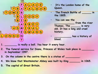 E A L L D W E T G T B C L D A E G O W A L R A O B N D R O D Y Y R O A I A D B O B R F A P T N E M A I L R A 1 2 3 4 5 6 7 8 9 10 It’s the London home of the Queen. The French Battle of ______ in the 1805. You can see the _____________ from the river Thames. The ______ is very old. It has a long and cruel history.  ___________ has a history of blood.   ________ is really a bell. You hear it every hour. The funeral service for Diana, Princess of Wales took place in ________ in September 1997. On the column in the centre there is a statue of _________. We know that Westminster Abbey was built by King _______ in 1065. The capital of Great Britain.  