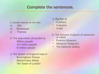 Complete the sentences. 1 .  London stands on the river а)   Nile b)  Mississippi c)  Thames 2. The population of London is Million people 10 million people 8 million people 3. The Queen of England lives in Buckingham Palace Westminster Abbey The Tower of London 4. Big Ben is  A palace A square A bell 5. The famous museum of waxworks is called Pushkin Museum Madame Tussaud’s The National Gallery  