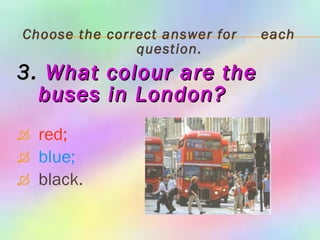 Choose the correct answer for  each question. 3.   What colour are the buses in   London? red; blue; black. 