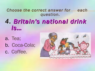 Choose the correct answer for  each question. 4.   Britain's national drink is… a.   Tea; b.   Coca-Cola; c.   Coffee. 