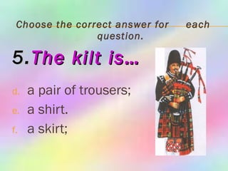 Choose the correct answer for  each question. 5. The   kilt is… a pair of trousers; a shirt. a skirt; 