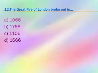 12.The Great Fire of London broke out in… a) 1066 b) 1766 c) 1106 d) 1666 