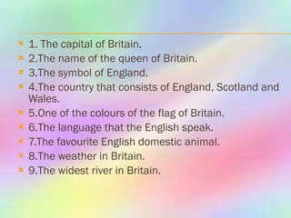 1. The capital of Britain. 2.The name of the queen of Britain. 3.The symbol of England. 4.The country that consists of England, Scotland and Wales. 5.One of the colours of the flag of Britain. 6.The language that the English speak. 7.The favourite English domestic animal. 8.The weather in Britain. 9.The widest river in Britain. 
