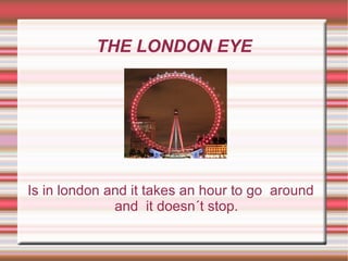 THE LONDON EYE Is in london and it takes an hour to go  around  and  it doesn´t stop. 