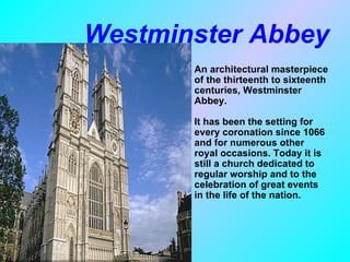 Westminster Abbey
      •   An architectural masterpiece
          of the thirteenth to sixteenth
          centuries, Westminster
          Abbey.

          It has been the setting for
          every coronation since 1066
          and for numerous other
          royal occasions. Today it is
          still a church dedicated to
          regular worship and to the
          celebration of great events
          in the life of the nation.
 
