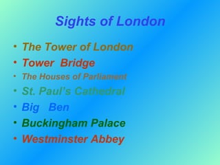 Sights of London
• The Tower of London
• Tower Bridge
• The Houses of Parliament
•   St. Paul’s Cathedral
•   Big Ben
•   Buckingham Palace
•   Westminster Abbey
 