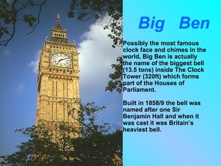 Big Ben
•   Possibly the most famous
    clock face and chimes in the
    world, Big Ben is actually
    the name of the biggest bell
    (13.5 tons) inside The Clock
    Tower (320ft) which forms
    part of the Houses of
    Parliament.

    Built in 1858/9 the bell was
    named after one Sir
    Benjamin Hall and when it
    was cast it was Britain’s
    heaviest bell.
 