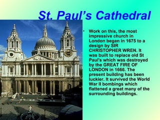St. Paul’s Cathedral
        •   Work on this, the most
            impressive church in
            London began in 1675 to a
            design by SIR
            CHRISTOPHER WREN. It
            was built to replace old St
            Paul's which was destroyed
            by the GREAT FIRE OF
            LONDON in 1666. The
            present building has been
            luckier. It survived the World
            War II bombings which
            flattened a great many of the
            surrounding buildings.
 