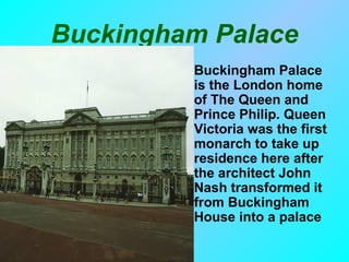 Buckingham Palace
        • Buckingham Palace
          is the London home
          of The Queen and
          Prince Philip. Queen
          Victoria was the first
          monarch to take up
          residence here after
          the architect John
          Nash transformed it
          from Buckingham
          House into a palace
 