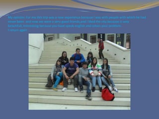 My opinion: For me this trip was a new experience because i was with people with which he had
never been and now we were a very good friends,and I liked the city because is very
beautifull, interesting because you have speak english and solves your problem.
I return again .
 